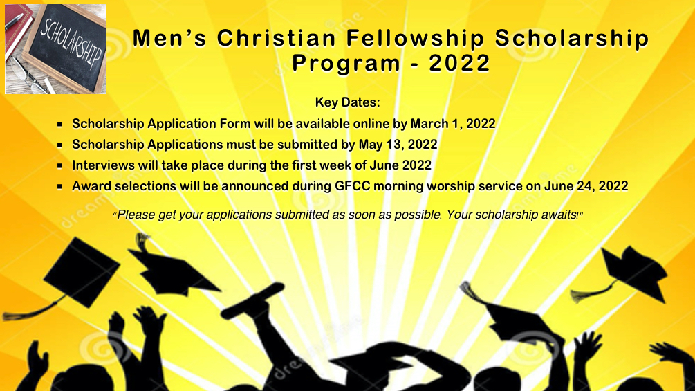 Key Dates: Scholarship Application Packets are available online by March 1, 2022  Scholarship Applications must be submitted by May 13, 2022  Interviews will take place during the first week of June 2020  Award selections will be announced during GFCC morning worship service on June 24, 2022   “Please get your applications submitted as soon as possible.  Your scholarship awaits!”